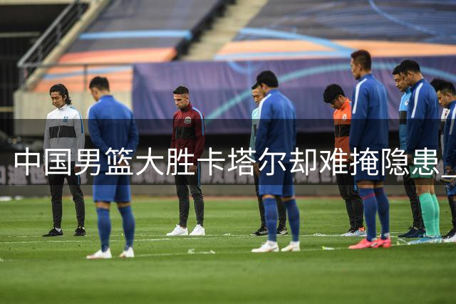 中国男篮大胜卡塔尔却难掩隐患 郭士强赛后吐露心声