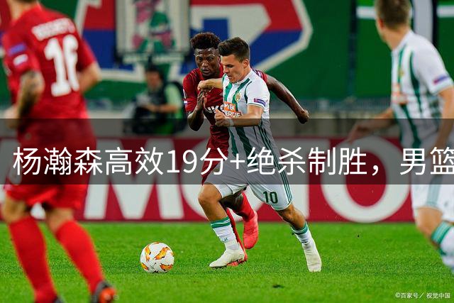 杨瀚森高效19分+绝杀制胜，男篮险胜黎巴嫩