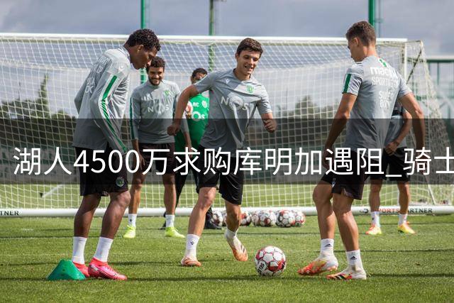 湖人4500万求购库明加遇阻 骑士加入争夺战