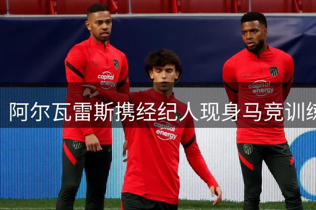 阿尔瓦雷斯携经纪人现身马竞训练基地谋求转会谈判