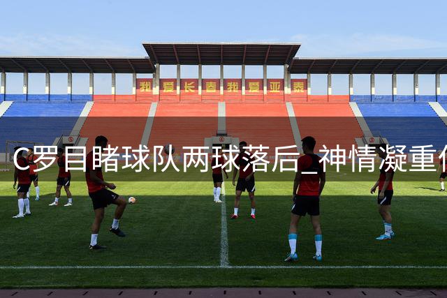 C罗目睹球队两球落后 神情凝重低声自语