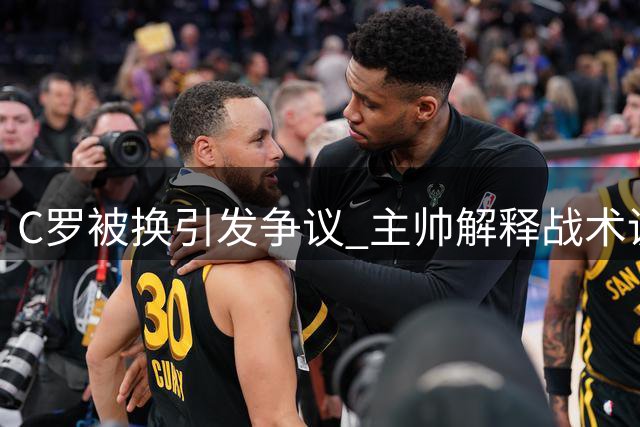 C罗被换引发争议 主帅解释战术调整获认可