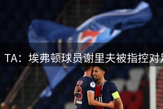 TA：埃弗顿球员谢里夫被指控对足球赛事违规下注，15个月下注61次